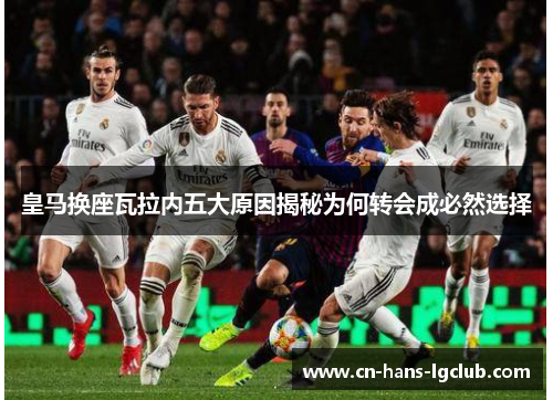 皇马换座瓦拉内五大原因揭秘为何转会成必然选择