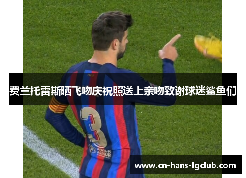 费兰托雷斯晒飞吻庆祝照送上亲吻致谢球迷鲨鱼们